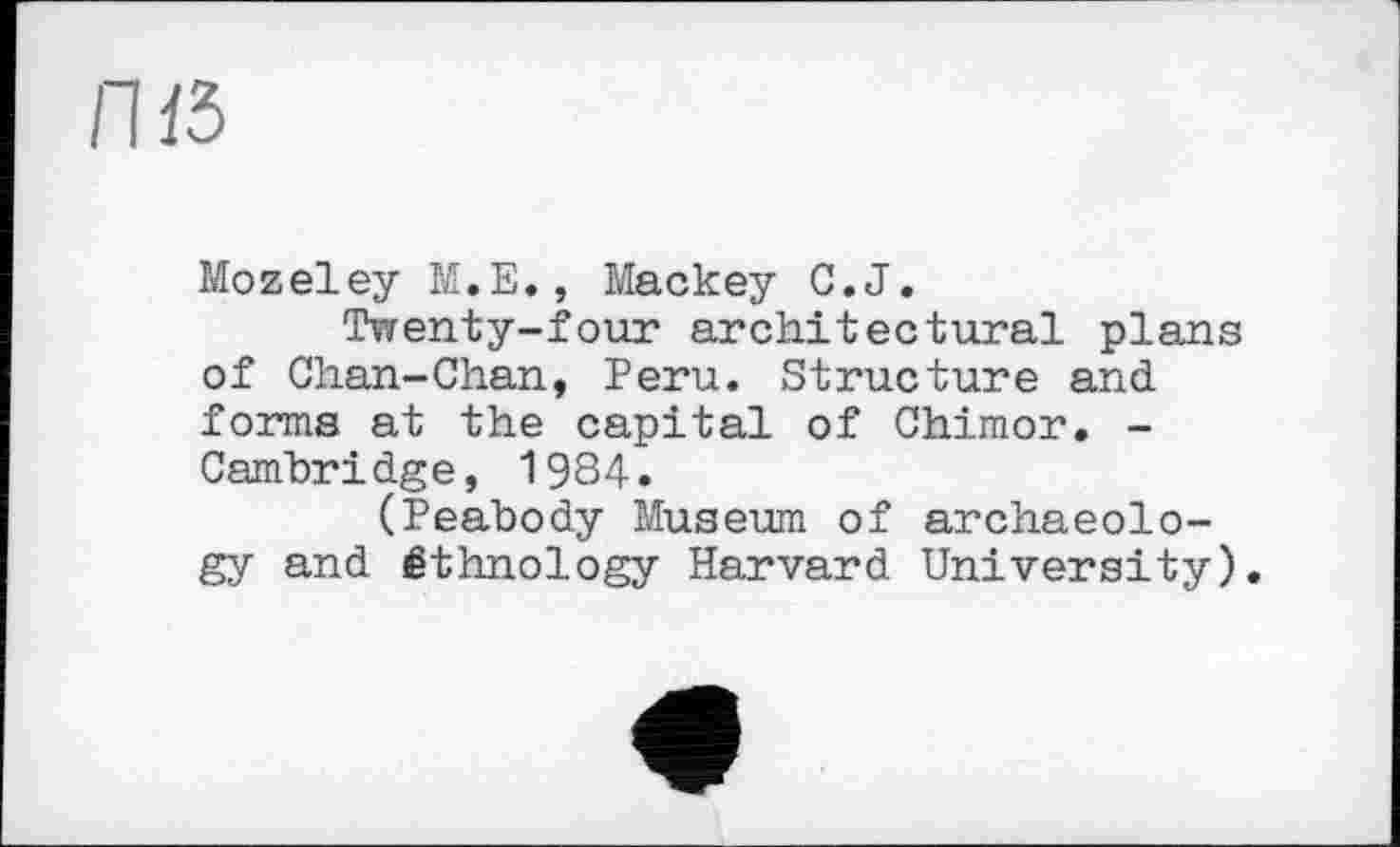 ﻿П15
Mozeley М.Е., Mackey С.J.
Twenty-four architectural plans of Chan-Chan, Peru. Structure and forms at the capital of Chimor. -Cambridge, 1984.
(Peabody Museum of archaeology and éthnology Harvard University).